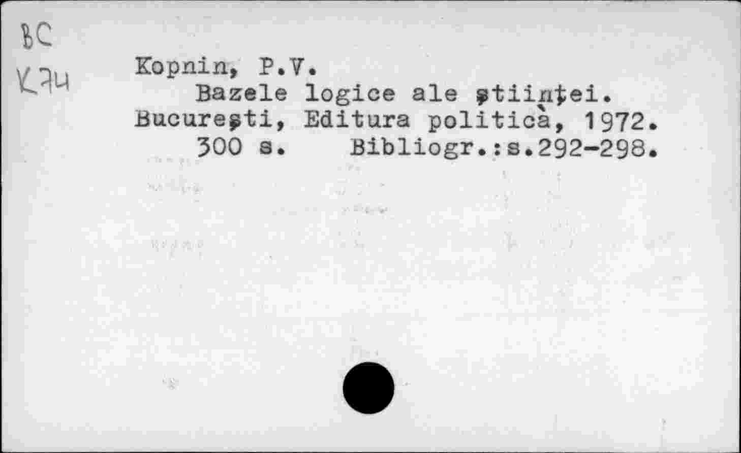 ﻿Kopnin, P.V.
Bazele logice ale ÿtiintei.
Bucurepti, Editura politica, 1972
500 s. Bibliogr.:s.292-298